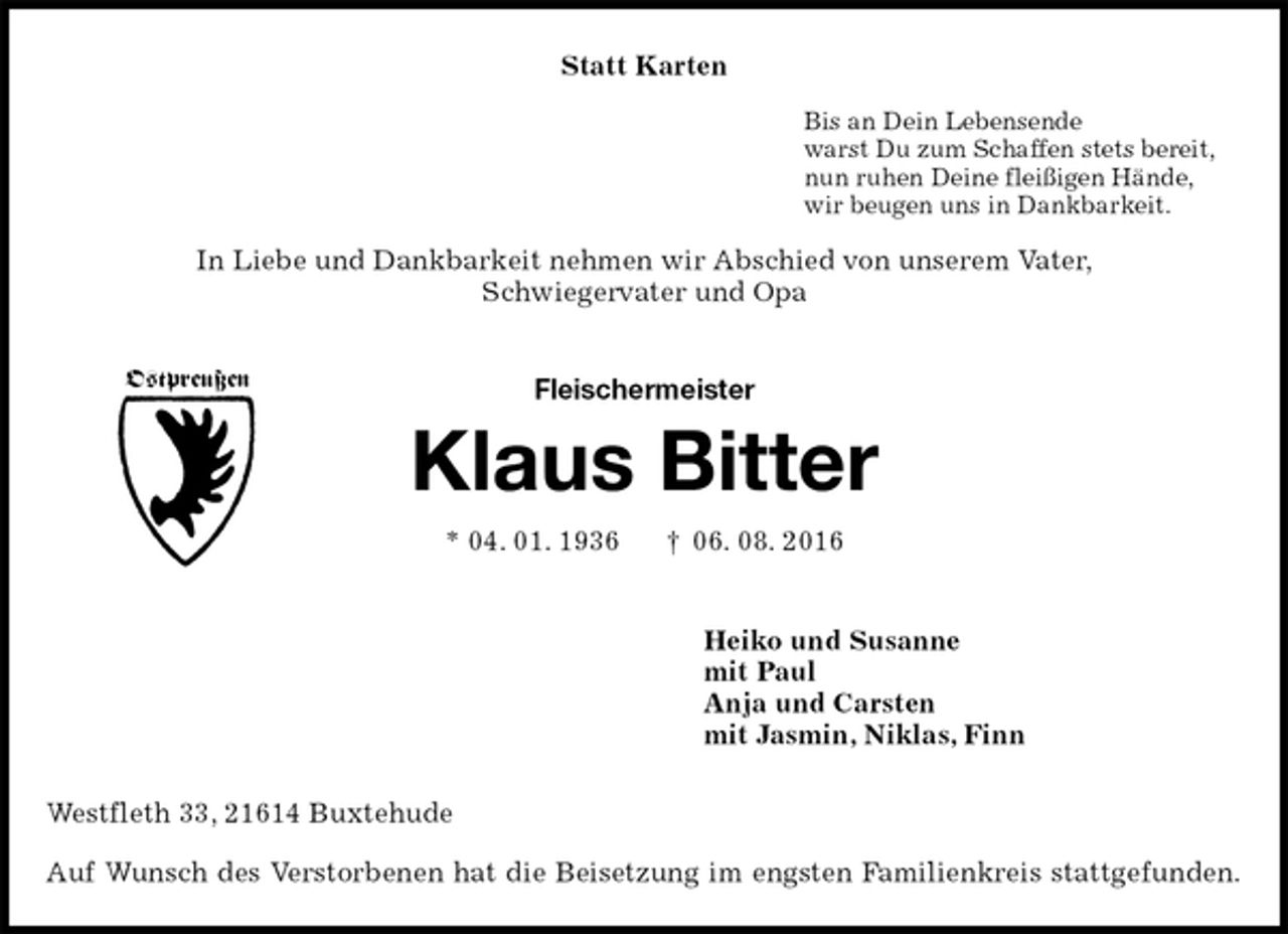 <p>Statt Karten<br />Bis an Dein Lebensende<br />warst Du zum Schaffen stets bereit,<br />nun ruhen Deine fleißigen Hände,<br />wir beugen uns in Dankbarkeit.<br />In Liebe und Dankbarkeit nehmen wir Abschied von unserem Vater,<br />Schwiegervater und Opa<br />Fleischermeister</p><p>Klaus Bitter<br />* 04. 01. 1936 † 06. 08. 2016<br />Heiko und Susanne<br />mit Paul<br />Anja und Carsten<br />mit Jasmin, Niklas, Finn<br />Westfleth 33, 21614 Buxtehude<br />Auf Wunsch des Verstorbenen hat die Beisetzung im engsten Familienkreis stattgefunden.<br />Ostpreußen</p>