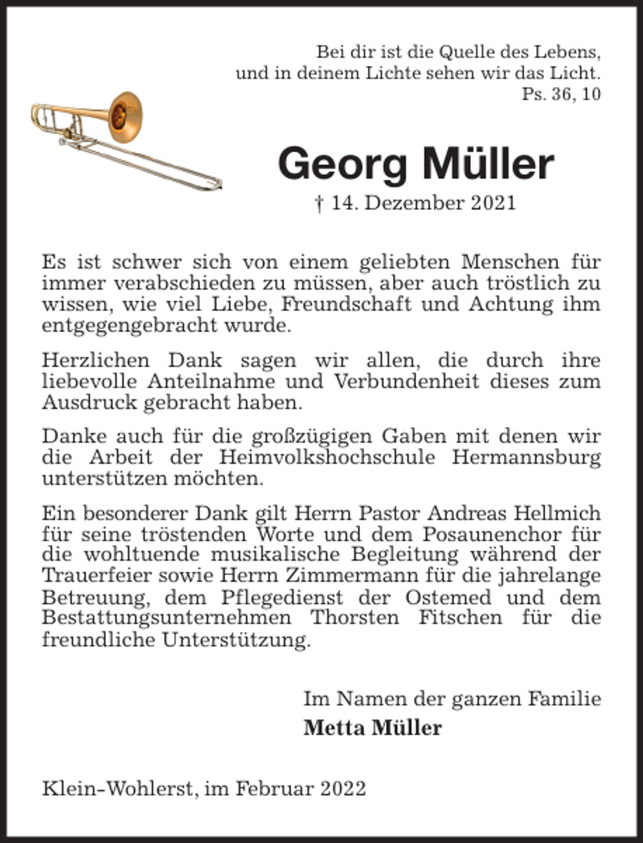 <p>Bei dir ist die Quelle des Lebens,<br />und in deinem Lichte sehen wir das Licht.<br />Ps. 36, 10<br />Georg Müller<br />† 14. Dezember 2021<br />Es ist schwer sich von einem geliebten Menschen für immer verabschieden zu müssen, aber auch tröstlich zu wissen, wie viel Liebe, Freundschaft und Achtung ihm entgegengebracht wurde.<br />Herzlichen Dank sagen wir allen, die durch ihre<br />liebevolle Anteilnahme und Verbundenheit dieses zum Ausdruck gebracht haben.<br />Danke auch für die großzügigen Gaben mit denen wir die Arbeit der Heimvolkshochschule Hermannsburg<br />unterstützen möchten.<br />Ein besonderer Dank gilt Herrn Pastor Andreas Hellmich<br />für seine tröstenden Worte und dem Posaunenchor für die wohltuende musikalische Begleitung während der Trauerfeier sowie Herrn Zimmermann für die jahrelange<br />Betreuung, dem Pflegedienst der Ostemed und dem<br />Bestattungsunternehmen Thorsten Fitschen für die freundliche Unterstützung.<br />Im Namen der ganzen Familie<br />Metta Müller<br />Klein-Wohlerst, im Februar 2022</p>