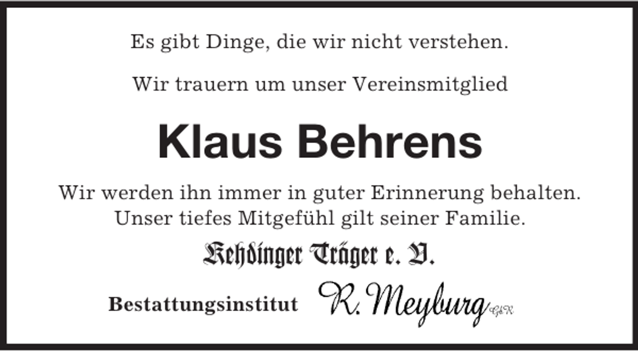 <p>Bestattungsinstitut<br />Es gibt Dinge, die wir nicht verstehen.</p><p>Wir trauern um unser Vereinsmitglied<br />Klaus Behrens<br />Wir werden ihn immer in guter Erinnerung behalten.<br />Unser tiefes Mitgefühl gilt seiner Familie.<br />Kehdinger Träger e. V.</p>
