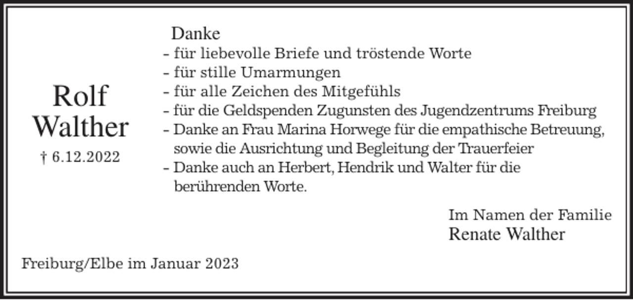 <p>Danke<br />- für liebevolle Briefe und tröstende Worte<br />- für stille Umarmungen<br />- für alle Zeichen des Mitgefühls<br />- für die Geldspenden Zugunsten des Jugendzentrums Freiburg<br />- Danke an Frau Marina Horwege für die empathische Betreuung,<br />sowie die Ausrichtung und Begleitung der Trauerfeier<br />- Danke auch an Herbert, Hendrik und Walter für die<br />berührenden Worte.<br />Im Namen der Familie<br />Renate Walther<br />Freiburg/Elbe im Januar 2023</p><p>Rolf<br />Walther<br />† 6.12.2022</p>