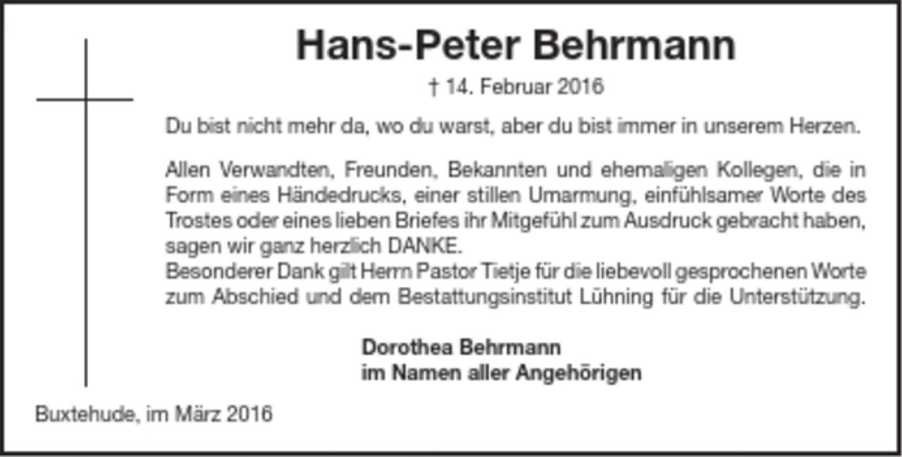 <p>Hans-Peter Behrmann</p>
<p>+ 14. Februar 2016</p>
<p>Du bist nicht mehr da, wo du warst, aber du bist immer in unserem Herzen.</p>
<p>Allen Verwandten, Freunden, Bekannten und ehemaligen Kollegen, die in<br />Form eines Händedrucks, einer stillen Umarmung, einfühlsamer Worte des<br />Trostes oder eines lieben Briefes ihr Mitgefühl zum Ausdruck gebracht haben,<br />sagen wir ganz herzlich DANKE.</p>
<p>Besonderer Dank gilt Herrn Pastor Tietje für die liebevoll gesprochenen Worte<br />zum Abschied und dem Bestattungsinstitut Lühning für die Unterstützung.</p>
<p>Dorothea Behrmann</p>
<p>im Namen aller Angehörigen</p>
<p>Buxtehude, im März 2016</p>