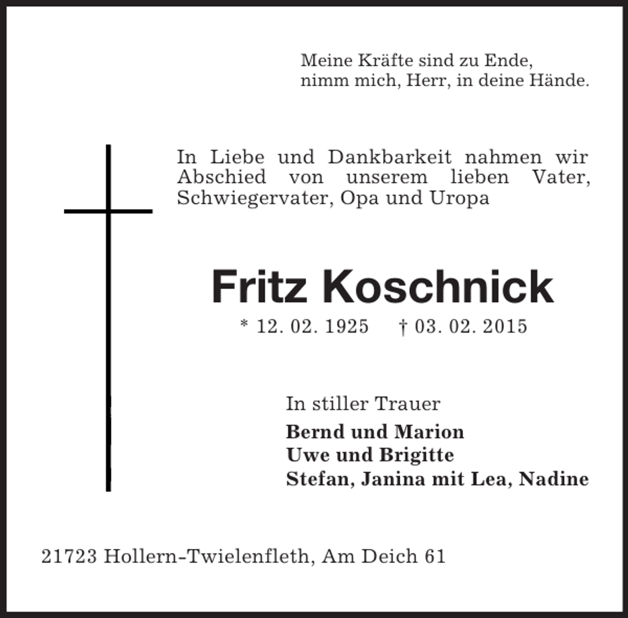 <p>Meine Kräfte sind zu Ende,<br />nimm mich, Herr, in deine Hände.<br />In Liebe und Dankbarkeit nahmen wir Abschied von unserem lieben Vater, Schwiegervater, Opa und Uropa<br />Fritz Koschnick<br />* 12. 02. 1925 † 03. 02. 2015<br />In stiller Trauer<br />Bernd und Marion<br />Uwe und Brigitte<br />Stefan, Janina mit Lea, Nadine<br />21723 Hollern-Twielenfleth, Am Deich 61</p>