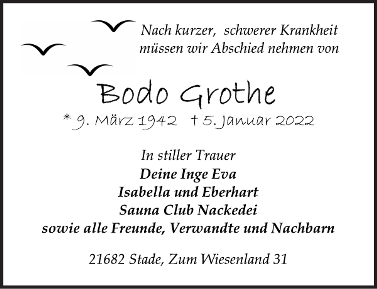 <p>Nach kurzer, schwerer Krankheit<br />müssen wir Abschied nehmen von<br />Bodo Grothe<br />* 9. März 1942 + 5. Januar 2022<br />In stiller Trauer<br />Deine Inge Eva<br />Isabella und Eberhart<br />Sauna Club Nackedei<br />sowie alle Freunde, Verwandte und Nachbarn<br />21682 Stade, Zum Wiesenland 31</p>