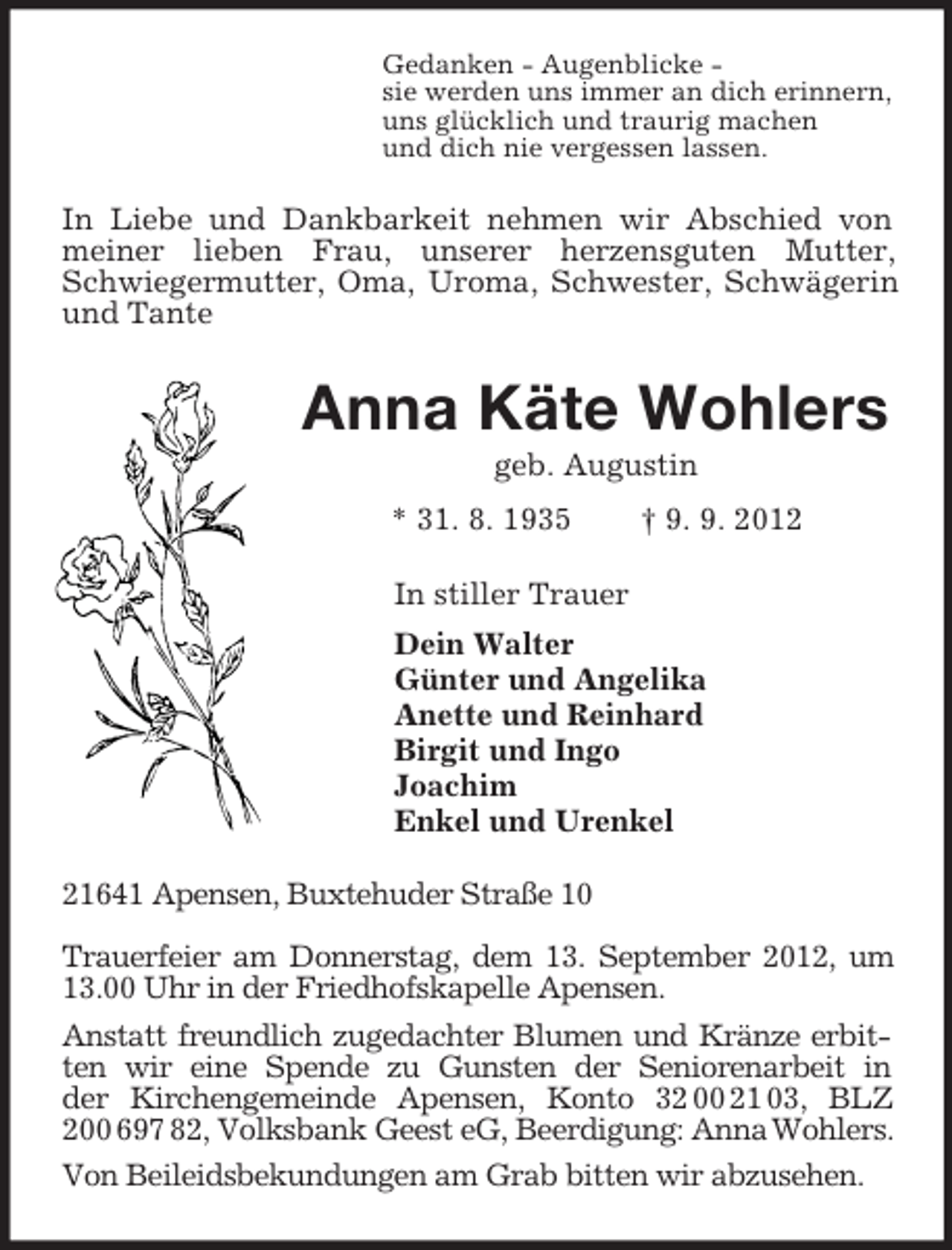 <p>Gedanken - Augenblicke -<br />sie werden uns immer an dich erinnern,<br />uns glücklich und traurig machen<br />und dich nie vergessen lassen.<br />In Liebe und Dankbarkeit nehmen wir Abschied von meiner lieben Frau, unserer herzensguten Mutter, Schwiegermutter, Oma, Uroma, Schwester, Schwägerin und Tante<br />Anna Käte Wohlers<br />geb. Augustin<br />* 31. 8. 1935 † 9. 9. 2012<br />In stiller Trauer<br />Dein Walter<br />Günter und Angelika<br />Anette und Reinhard<br />Birgit und Ingo<br />Joachim<br />Enkel und Urenkel<br />21641 Apensen, Buxtehuder Straße 10</p><p>Trauerfeier am Donnerstag, dem 13. September 2012, um 13.00 Uhr in der Friedhofskapelle Apensen.<br />Anstatt freundlich zugedachter Blumen und Kränze erbitten wir eine Spende zu Gunsten der Seniorenarbeit in<br />der Kirchengemeinde Apensen, Konto 32 00 21 03, BLZ 200 697 82, Volksbank Geest eG, Beerdigung: Anna Wohlers.<br />Von Beileidsbekundungen am Grab bitten wir abzusehen.</p>