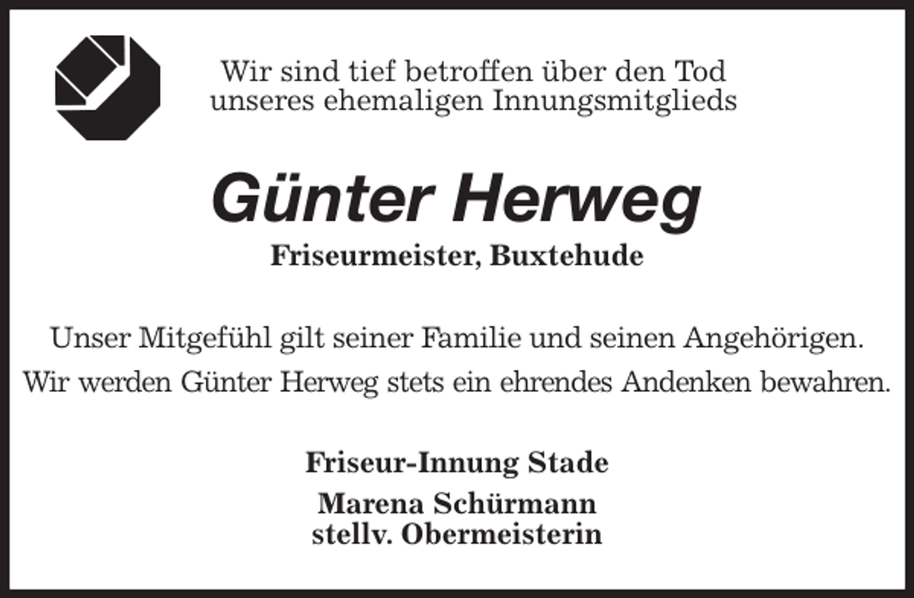 <p>Wir sind tief betroffen über den Tod<br />unseres ehemaligen Innungsmitglieds<br />Günter Herweg<br />Friseurmeister, Buxtehude<br />Unser Mitgefühl gilt seiner Familie und seinen Angehörigen.<br />Wir werden Günter Herweg stets ein ehrendes Andenken bewahren.<br />Friseur-Innung Stade<br />Marena Schürmann<br />stellv. Obermeisterin</p>