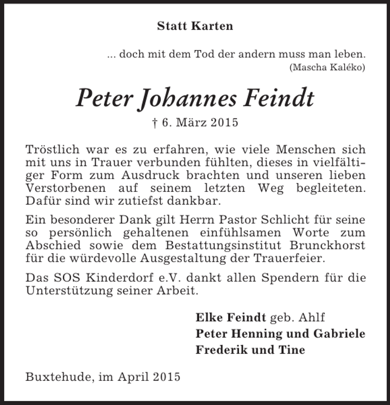 <p>Statt Karten<br />... doch mit dem Tod der andern muss man leben.<br />(Mascha Kaléko)<br />Peter Johannes Feindt<br />† 6. März 2015<br />Tröstlich war es zu erfahren, wie viele Menschen sich mit uns in Trauer verbunden fühlten, dieses in vielfältiger Form zum Ausdruck brachten und unseren lieben Verstorbenen auf seinem letzten Weg begleiteten.<br />Dafür sind wir zutiefst dankbar.<br />Ein besonderer Dank gilt Herrn Pastor Schlicht für seine so persönlich gehaltenen einfühlsamen Worte zum<br />Abschied sowie dem Bestattungsinstitut Brunckhorst für die würdevolle Ausgestaltung der Trauerfeier.<br />Das SOS Kinderdorf e.V. dankt allen Spendern für die Unterstützung seiner Arbeit.<br />Elke Feindt geb. Ahlf<br />Peter Henning und Gabriele<br />Frederik und Tine<br />Buxtehude, im April 2015</p>