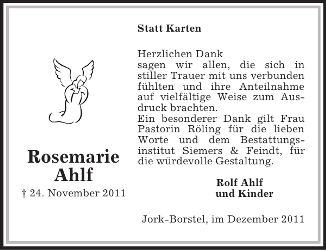 <p>Statt Karten</p><p>Rosemarie<br />Ahlf<br />† 24. November 2011</p><p>Herzlichen Dank<br />sagen wir allen, die sich in<br />stiller Trauer mit uns verbunden<br />fühlten und ihre Anteilnahme<br />auf vielfältige Weise zum Ausdruck brachten.<br />Ein besonderer Dank gilt Frau<br />Pastorin Röling für die lieben<br />Worte und dem Bestattungsinstitut Siemers &amp; Feindt, für<br />die würdevolle Gestaltung.<br />Rolf Ahlf<br />und Kinder<br />Jork-Borstel, im Dezember 2011</p>