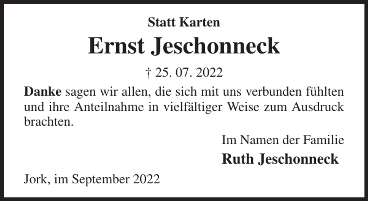 <p>Statt Karten<br />Ernst Jeschonneck<br />† 25. 07. 2022<br />Danke sagen wir allen, die sich mit uns verbunden fühlten und ihre Anteilnahme in vielfältiger Weise zum Ausdruck brachten.<br />Im Namen der Familie<br />Ruth Jeschonneck<br />Jork, im September 2022</p>