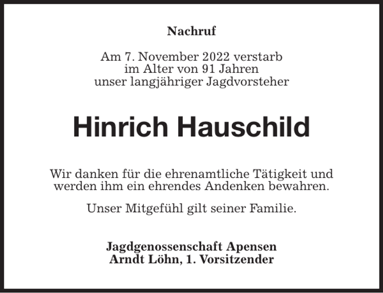 <p>Nachruf</p><p>Am 7. November 2022 verstarb<br />im Alter von 91 Jahren<br />unser langjähriger Jagdvorsteher<br />Hinrich Hauschild<br />Wir danken für die ehrenamtliche Tätigkeit und<br />werden ihm ein ehrendes Andenken bewahren.<br />Unser Mitgefühl gilt seiner Familie.<br />Jagdgenossenschaft Apensen<br />Arndt Löhn, 1. Vorsitzender</p>