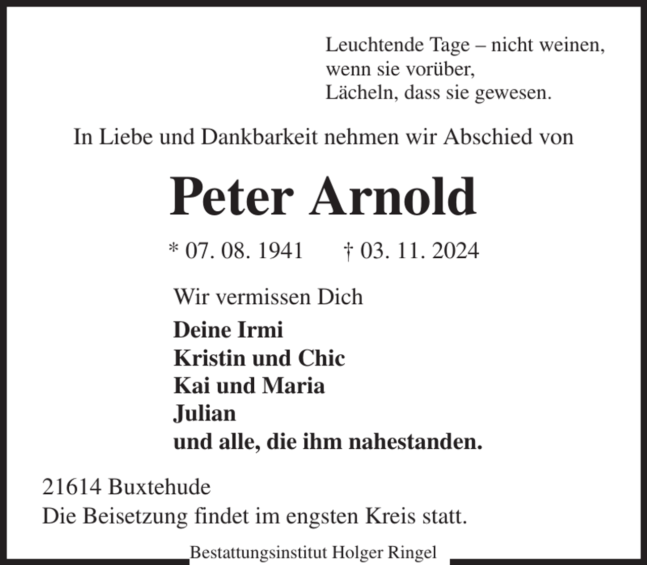 <p>Leuchtende Tage - nicht weinen,<br />wenn sie vorüber,<br />Lächeln, dass sie gewesen.<br />In Liebe und Dankbarkeit nehmen wir Abschied von<br />Peter Arnold<br />* 07. 08. 1941 † 03. 11. 2024<br />Wir vermissen Dich<br />Deine Irmi<br />Kristin und Chic<br />Kai und Maria<br />Julian<br />und alle, die ihm nahestanden.<br />21614 Buxtehude<br />Die Beisetzung findet im engsten Kreis statt.<br />Bestattungsinstitut Holger Ringel</p>