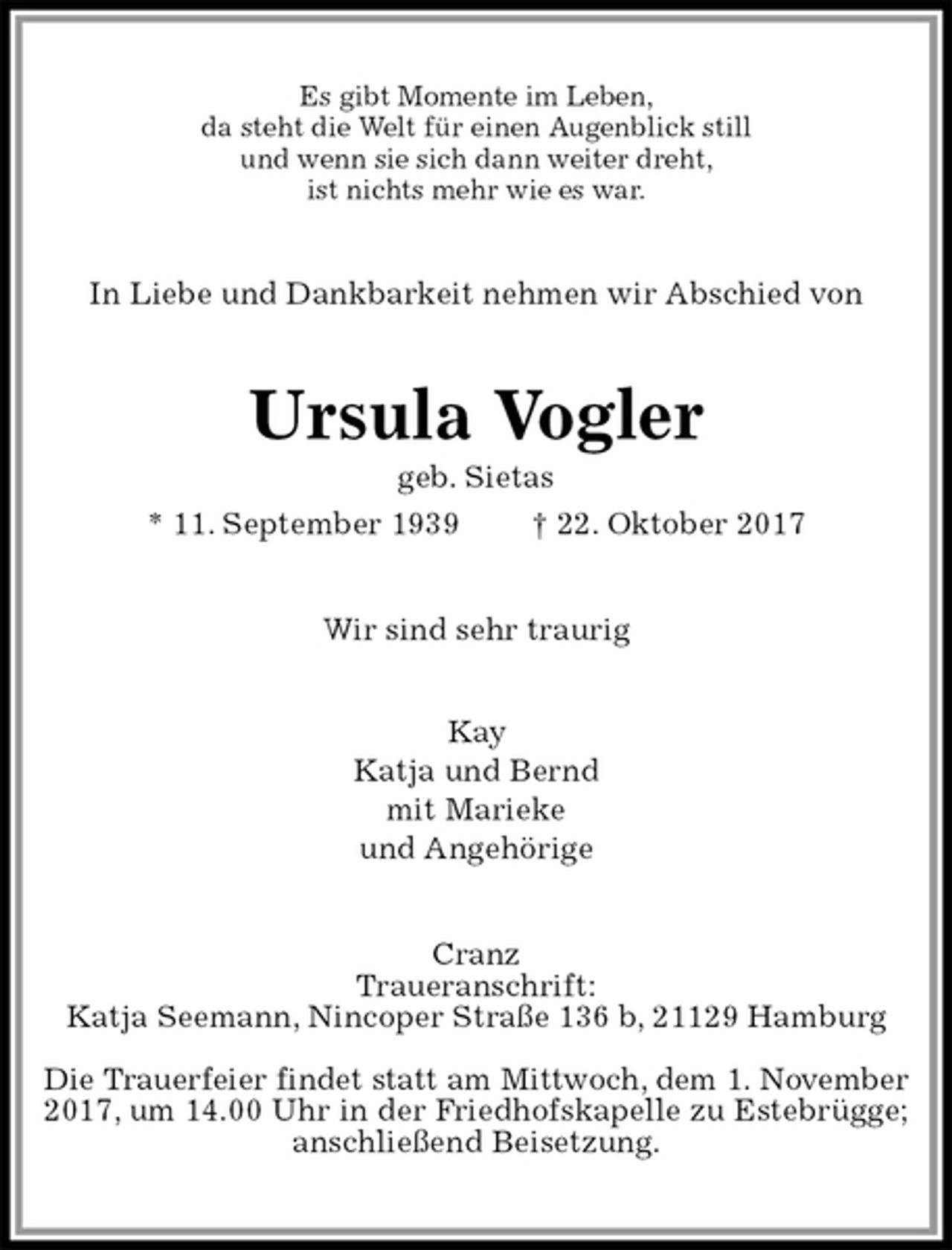 <p>Es gibt Momente im Leben,<br />da steht die Welt für einen Augenblick still<br />und wenn sie sich dann weiter dreht,<br />ist nichts mehr wie es war.<br />In Liebe und Dankbarkeit nehmen wir Abschied von<br />Ursula Vogler<br />geb. Sietas<br />* 11. September 1939 † 22. Oktober 2017<br />Wir sind sehr traurig</p><p>Kay<br />Katja und Bernd<br />mit Marieke<br />und Angehörige<br />Cranz<br />Traueranschrift:<br />Katja Seemann, Nincoper Straße 136 b, 21129 Hamburg</p><p>Die Trauerfeier findet statt am Mittwoch, dem 1. November<br />2017, um 14.00 Uhr in der Friedhofskapelle zu Estebrügge; anschließend Beisetzung.</p>