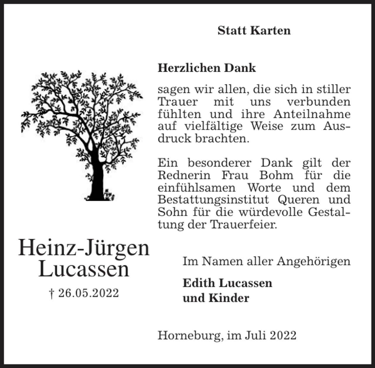 <p>Statt Karten<br />Herzlichen Dank</p><p>sagen wir allen, die sich in stiller Trauer mit uns verbunden<br />fühlten und ihre Anteilnahme auf vielfältige Weise zum Ausdruck brachten.</p><p>Ein besonderer Dank gilt der Rednerin Frau Bohm für die<br />einfühlsamen Worte und dem<br />Bestattungsinstitut Queren und Sohn für die würdevolle Gestaltung der Trauerfeier.<br />Horneburg, im Juli 2022<br />Im Namen aller Angehörigen<br />Edith Lucassen<br />und Kinder<br />Heinz-Jürgen<br />Lucassen<br />† 26.05.2022</p>