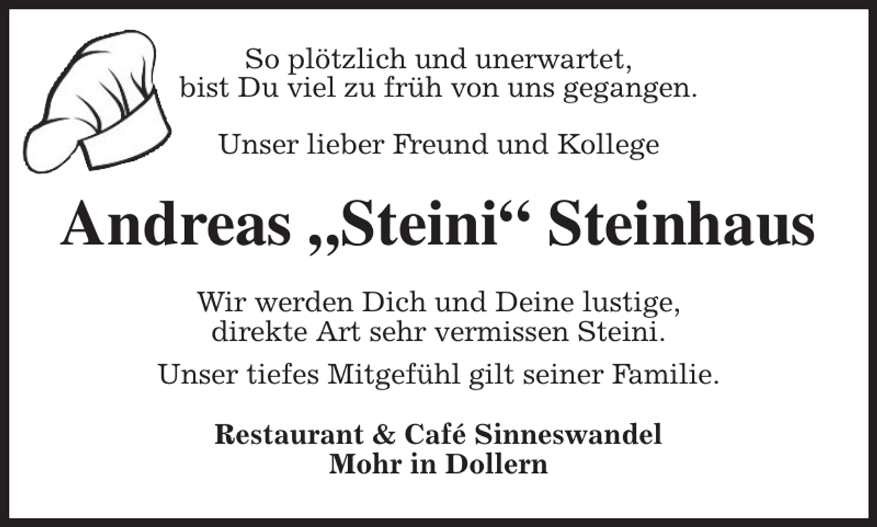 <p>So plötzlich und unerwartet,<br />bist Du viel zu früh von uns gegangen.</p><p>Unser lieber Freund und Kollege<br />Andreas „Steini“ Steinhaus<br />Wir werden Dich und Deine lustige,<br />direkte Art sehr vermissen Steini.<br />Unser tiefes Mitgefühl gilt seiner Familie.<br />Restaurant &amp; Café Sinneswandel<br />Mohr in Dollern</p>
