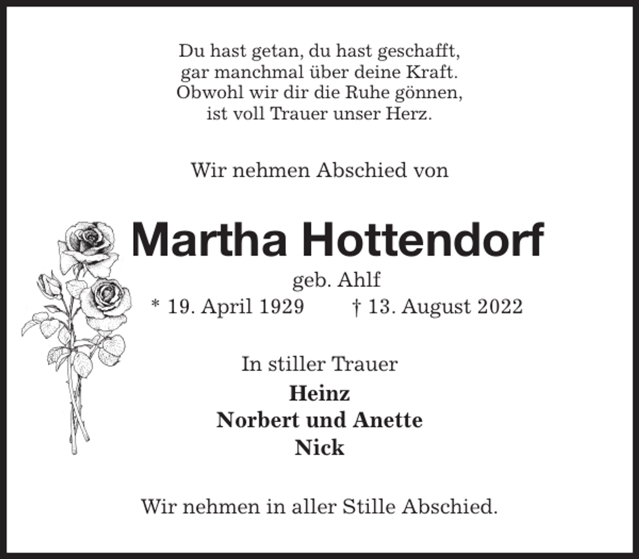 <p>Du hast getan, du hast geschafft,<br />gar manchmal über deine Kraft.<br />Obwohl wir dir die Ruhe gönnen,<br />ist voll Trauer unser Herz.<br />Wir nehmen Abschied von<br />Martha Hottendorf<br />geb. Ahlf<br />* 19. April 1929 † 13. August 2022<br />In stiller Trauer<br />Heinz<br />Norbert und Anette<br />Nick<br />Wir nehmen in aller Stille Abschied.</p>