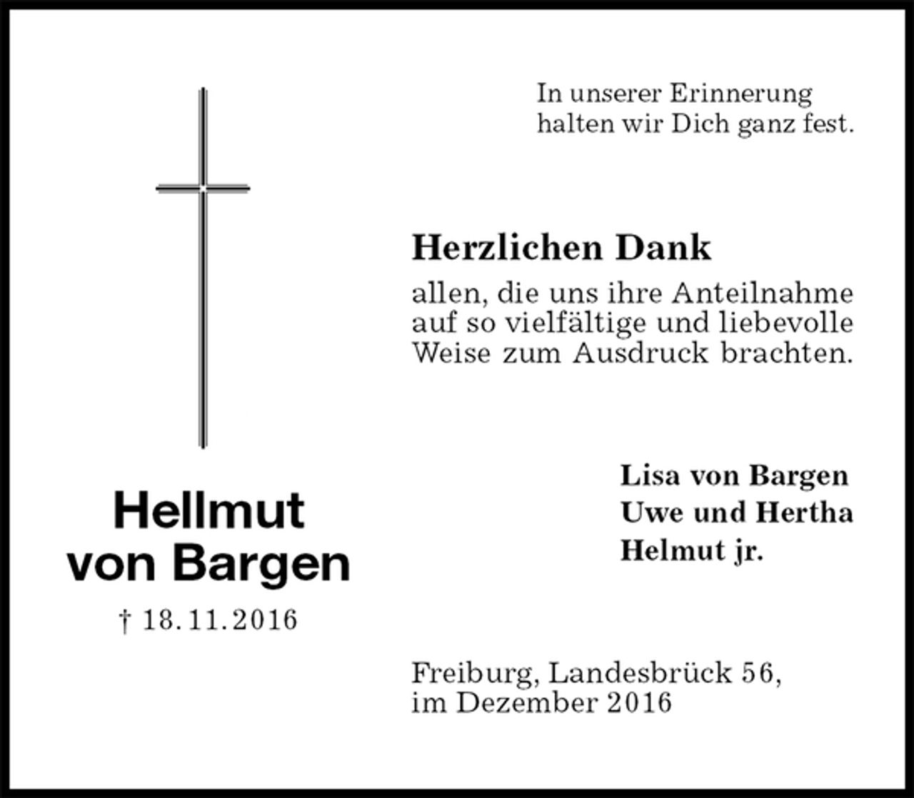 <p>In unserer Erinnerung<br />halten wir Dich ganz fest.<br />Herzlichen Dank<br />allen, die uns ihre Anteilnahme<br />auf so vielfältige und liebevolle<br />Weise zum Ausdruck brachten.<br />Lisa von Bargen<br />Uwe und Hertha<br />Helmut jr.<br />Freiburg, Landesbrück 56,<br />im Dezember 2016<br />Hellmut<br />von Bargen<br />† 18. 11. 2016</p>