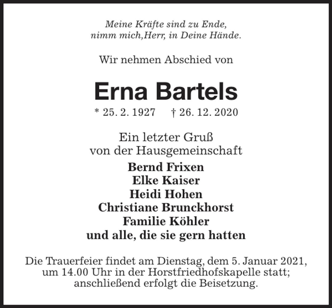 <p>Meine Kräfte sind zu Ende,<br />nimm mich,Herr, in Deine Hände.<br />Wir nehmen Abschied von<br />Erna Bartels<br />* 25. 2. 1927 † 26. 12. 2020<br />Ein letzter Gruß<br />von der Hausgemeinschaft<br />Bernd Frixen<br />Elke Kaiser<br />Heidi Hohen<br />Christiane Brunckhorst<br />Familie Köhler<br />und alle, die sie gern hatten<br />Die Trauerfeier findet am Dienstag, dem 5. Januar 2021,<br />um 14.00 Uhr in der Horstfriedhofskapelle statt;<br />anschließend erfolgt die Beisetzung.</p>
