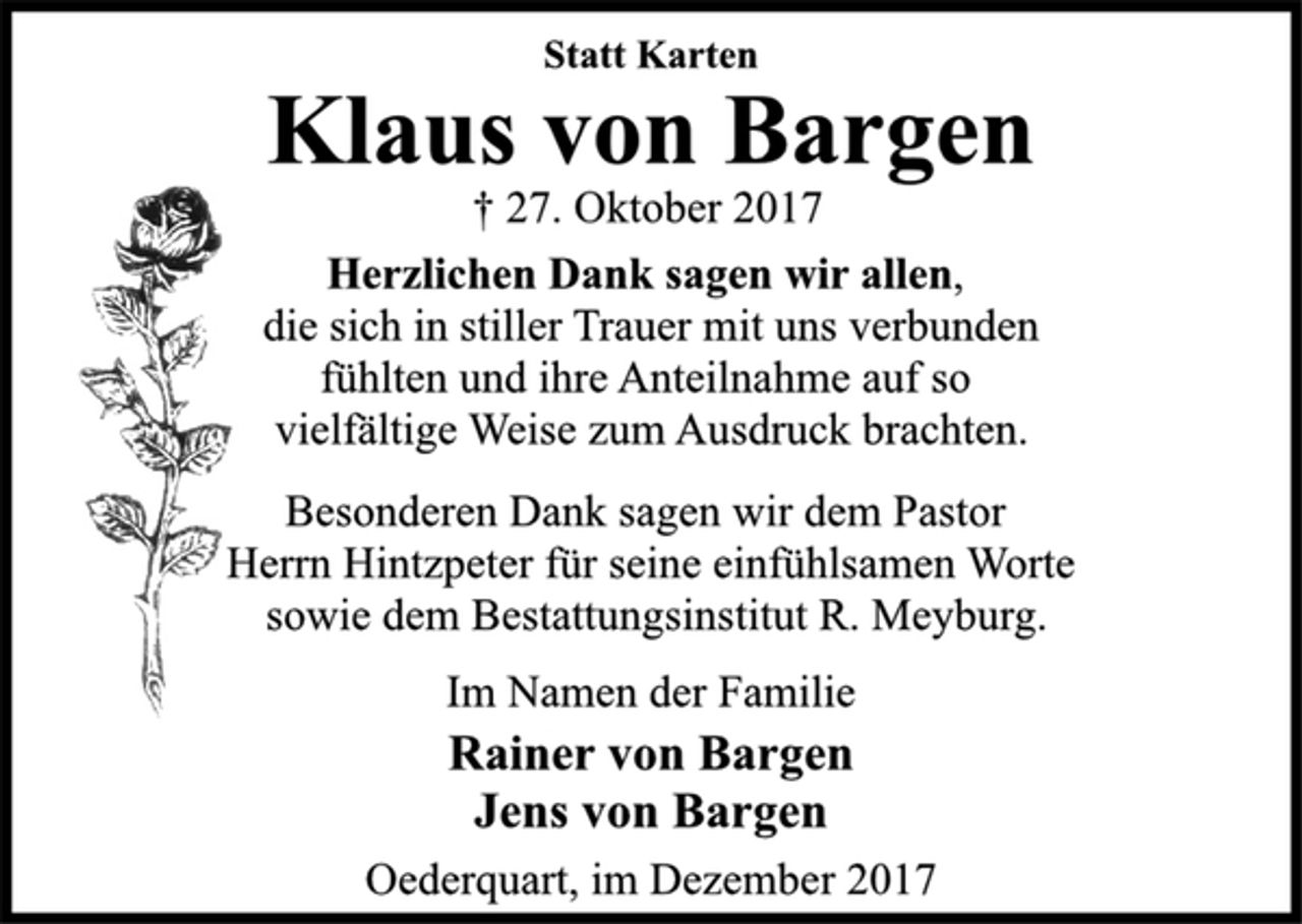 <p>Statt Karten</p><p>Klaus von Bargen</p><p>† 27. Oktober 2017<br />Herzlichen Dank sagen wir allen,<br />die sich in stiller Trauer mit uns verbunden<br />fühlten und ihre Anteilnahme auf so<br />vielfältige Weise zum Ausdruck brachten.<br />Besonderen Dank sagen wir dem Pastor<br />Herrn Hintzpeter für seine einfühlsamen Worte<br />sowie dem Bestattungsinstitut R. Meyburg.</p><p>Im Namen der Familie</p><p>Rainer von Bargen<br />Jens von Bargen</p><p>Oederquart, im Dezember 2017</p>