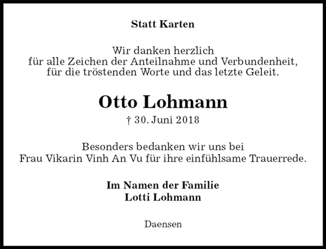 <p>Statt Karten<br />Wir danken herzlich<br />für alle Zeichen der Anteilnahme und Verbundenheit,<br />für die tröstenden Worte und das letzte Geleit.<br />Otto Lohmann<br />† 30. Juni 2018<br />Besonders bedanken wir uns bei<br />Frau Vikarin Vinh An Vu für ihre einfühlsame Trauerrede.<br />Im Namen der Familie<br />Lotti Lohmann<br />Daensen</p>