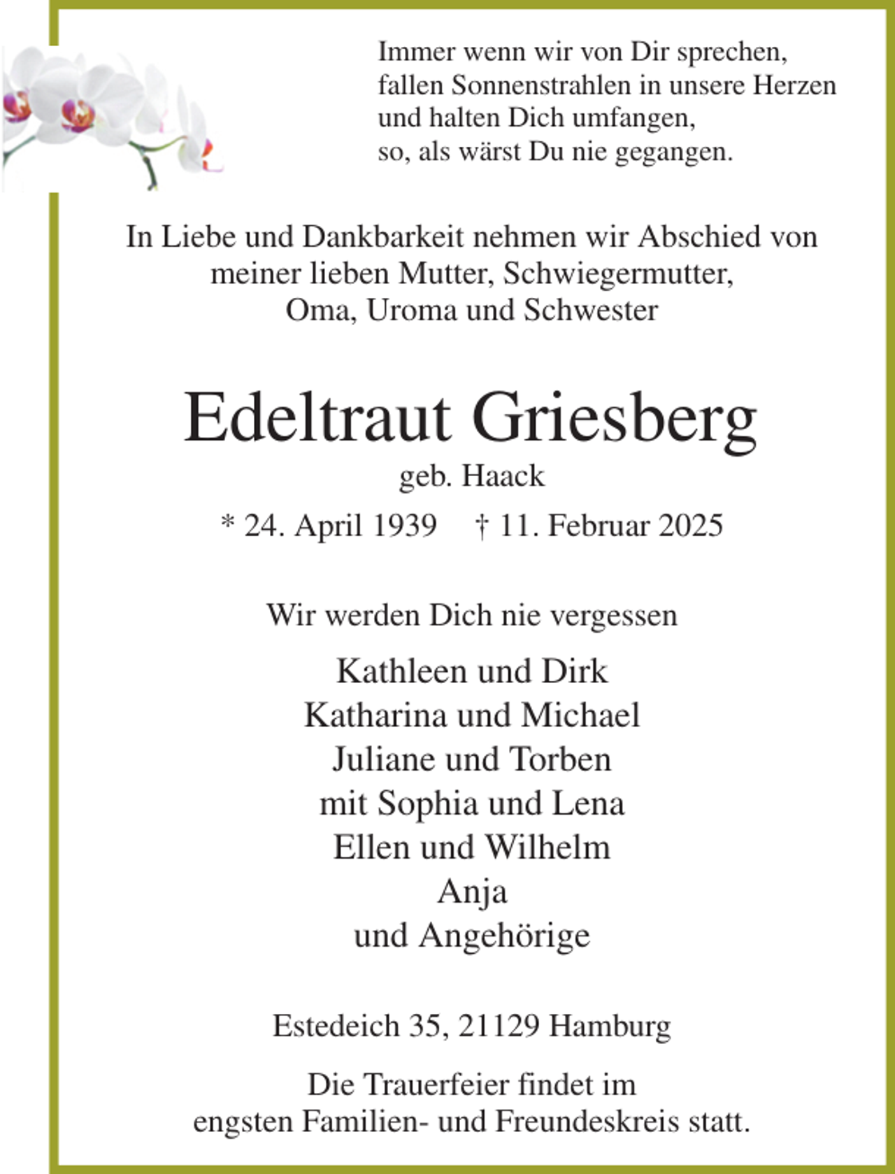 <p>Immer wenn wir von Dir sprechen,<br />fallen Sonnenstrahlen in unsere Herzen<br />und halten Dich umfangen,<br />so, als wärst Du nie gegangen.<br />In Liebe und Dankbarkeit nehmen wir Abschied von meiner lieben Mutter, Schwiegermutter,<br />Oma, Uroma und Schwester<br />Edeltraut Griesberg<br />geb. Haack<br />* 24. April 1939 † 11. Februar 2025<br />Wir werden Dich nie vergessen<br />Kathleen und Dirk<br />Katharina und Michael<br />Juliane und Torben<br />mit Sophia und Lena<br />Ellen und Wilhelm<br />Anja<br />und Angehörige<br />Estedeich 35, 21129 Hamburg<br />Die Trauerfeier findet im<br />engsten Familien- und Freundeskreis statt.</p>