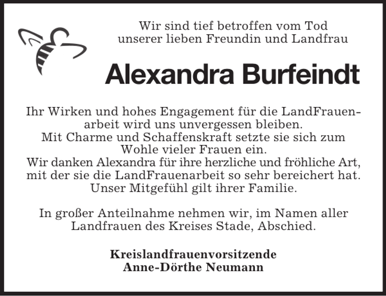 <p>Wir sind tief betroffen vom Tod<br />unserer lieben Freundin und Landfrau<br />Alexandra Burfeindt<br />Ihr Wirken und hohes Engagement für die LandFrauenarbeit wird uns unvergessen bleiben.<br />Mit Charme und Schaffenskraft setzte sie sich zum Wohle vieler Frauen ein.<br />Wir danken Alexandra für ihre herzliche und fröhliche Art,<br />mit der sie die LandFrauenarbeit so sehr bereichert hat.<br />Unser Mitgefühl gilt ihrer Familie.</p><p>In großer Anteilnahme nehmen wir, im Namen aller Landfrauen des Kreises Stade, Abschied.<br />Kreislandfrauenvorsitzende<br />Anne-Dörthe Neumann</p>
