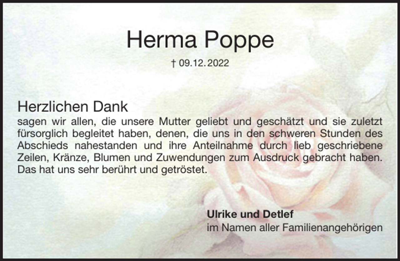 <p>Herma Poppe<br />† 09.12. 2022<br />Herzlichen Dank<br />sagen wir allen, die unsere Mutter geliebt und geschätzt und sie zuletzt<br />fürsorglich begleitet haben, denen, die uns in den schweren Stunden des<br />Abschieds nahestanden und ihre Anteilnahme durch lieb geschriebene<br />Zeilen, Kränze, Blumen und Zuwendungen zum Ausdruck gebracht haben.<br />Das hat uns sehr berührt und getröstet.<br />Ulrike und Detlef<br />im Namen aller Familienangehörigen</p>