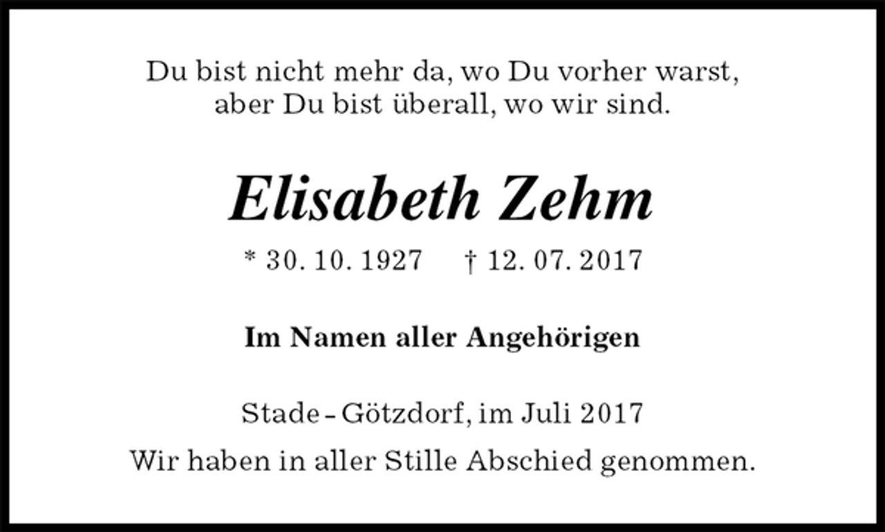 <p>Du bist nicht mehr da, wo Du vorher warst,<br />aber Du bist überall, wo wir sind.<br />Elisabeth Zehm<br />* 30. 10. 1927 † 12. 07. 2017<br />Im Namen aller Angehörigen<br />Stade - Götzdorf, im Juli 2017<br />Wir haben in aller Stille Abschied genommen.</p>