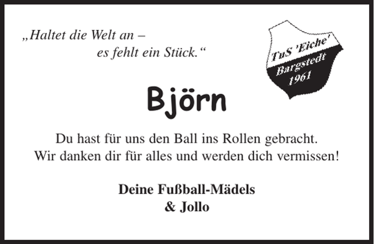 <p>„Haltet die Welt an -<br />es fehlt ein Stück.“<br />Björn<br />Du hast für uns den Ball ins Rollen gebracht.<br />Wir danken dir für alles und werden dich vermissen!<br />Deine Fußball-Mädels</p>