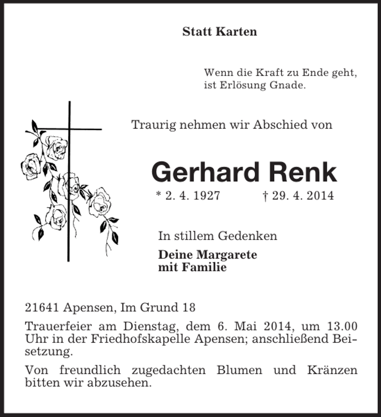 <p>Statt Karten<br />Wenn die Kraft zu Ende geht,<br />ist Erlösung Gnade.<br />Traurig nehmen wir Abschied von<br />Gerhard Renk<br />* 2. 4. 1927 † 29. 4. 2014<br />In stillem Gedenken<br />Deine Margarete<br />mit Familie<br />21641 Apensen, Im Grund 18<br />Trauerfeier am Dienstag, dem 6. Mai 2014, um 13.00 Uhr in der Friedhofskapelle Apensen; anschließend Beisetzung.<br />Von freundlich zugedachten Blumen und Kränzen<br />bitten wir abzusehen.</p>