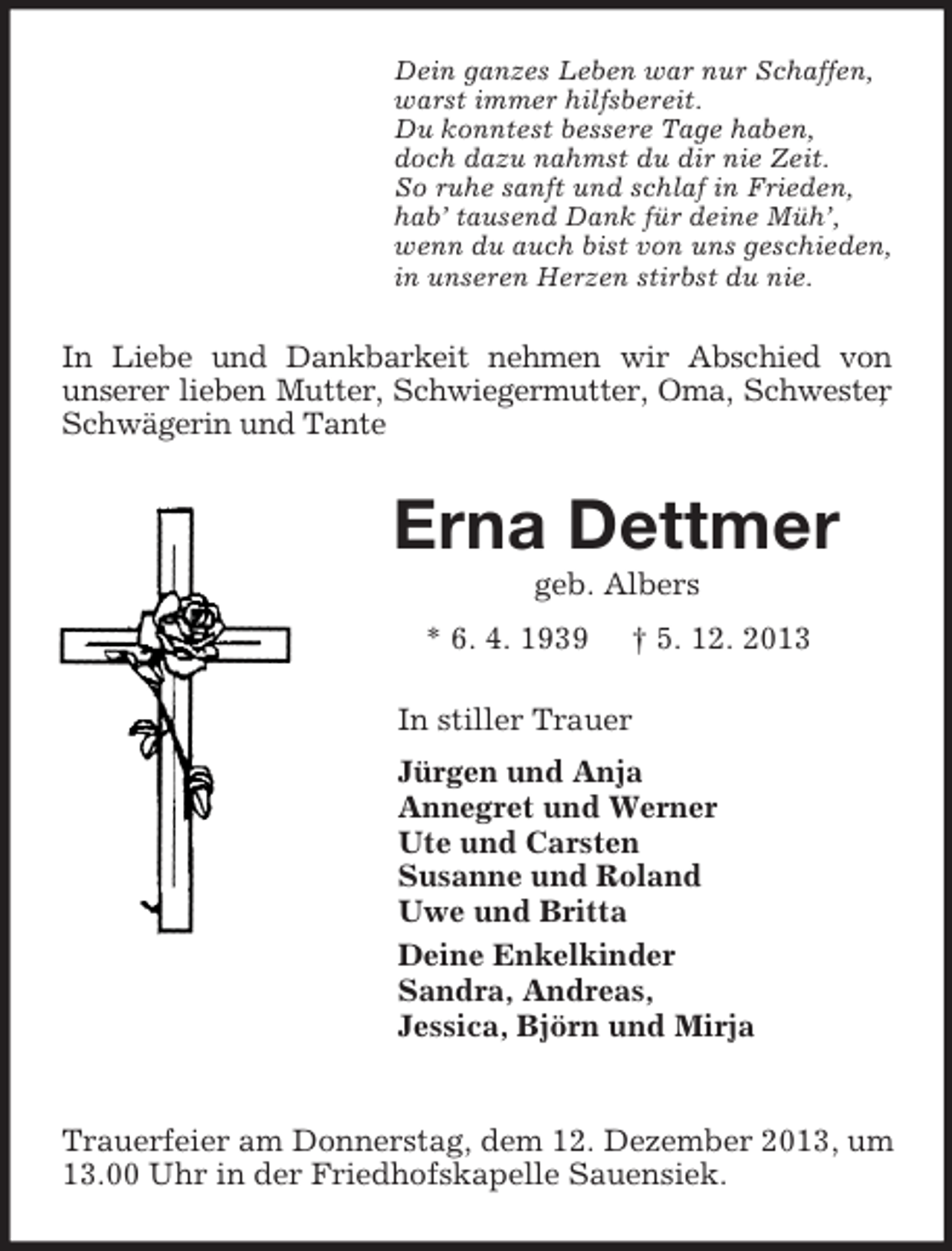 <p>Dein ganzes Leben war nur Schaffen,<br />warst immer hilfsbereit.<br />Du konntest bessere Tage haben,<br />doch dazu nahmst du dir nie Zeit.<br />So ruhe sanft und schlaf in Frieden,<br />hab’ tausend Dank für deine Müh’,<br />wenn du auch bist von uns geschieden,<br />in unseren Herzen stirbst du nie.<br />In Liebe und Dankbarkeit nehmen wir Abschied von<br />unserer lieben Mutter, Schwiegermutter, Oma, Schwester, Schwägerin und Tante<br />Erna Dettmer<br />geb. Albers<br />* 6. 4. 1939 † 5. 12. 2013<br />In stiller Trauer<br />Jürgen und Anja<br />Annegret und Werner<br />Ute und Carsten<br />Susanne und Roland<br />Uwe und Britta<br />Deine Enkelkinder<br />Sandra, Andreas,<br />Jessica, Björn und Mirja</p><p>Trauerfeier am Donnerstag, dem 12. Dezember 2013, um 13.00 Uhr in der Friedhofskapelle Sauensiek.</p>