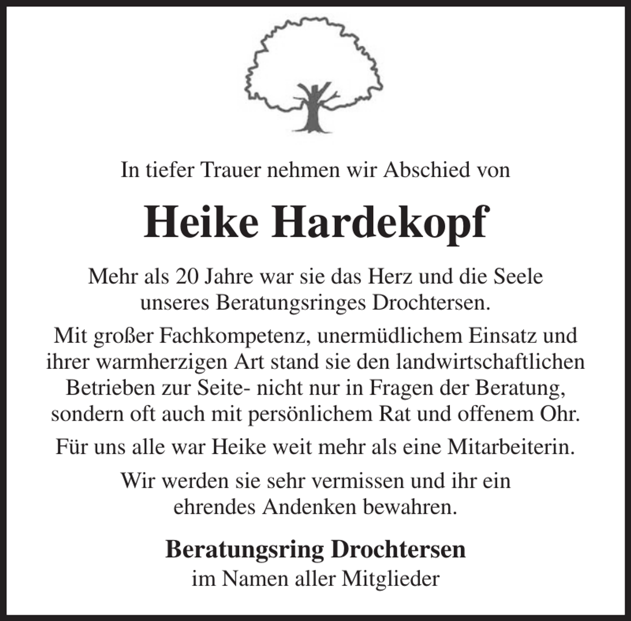 <p>In tiefer Trauer nehmen wir Abschied von<br />Heike Hardekopf<br />Mehr als 20 Jahre war sie das Herz und die Seele<br />unseres Beratungsringes Drochtersen.<br />Mit großer Fachkompetenz, unermüdlichem Einsatz und ihrer warmherzigen Art stand sie den landwirtschaftlichen Betrieben zur Seite- nicht nur in Fragen der Beratung,<br />sondern oft auch mit persönlichem Rat und offenem Ohr.<br />Für uns alle war Heike weit mehr als eine Mitarbeiterin.<br />Wir werden sie sehr vermissen und ihr ein<br />ehrendes Andenken bewahren.<br />Beratungsring Drochtersen<br />im Namen aller Mitglieder</p>