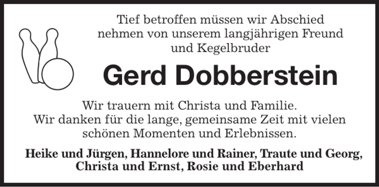 <p>Tief betroffen müssen wir Abschied<br />nehmen von unserem langjährigen Freund<br />und Kegelbruder<br />Gerd Dobberstein<br />Wir trauern mit Christa und Familie.<br />Wir danken für die lange, gemeinsame Zeit mit vielen schönen Momenten und Erlebnissen.<br />Heike und Jürgen, Hannelore und Rainer, Traute und Georg,<br />Christa und Ernst, Rosie und Eberhard</p>