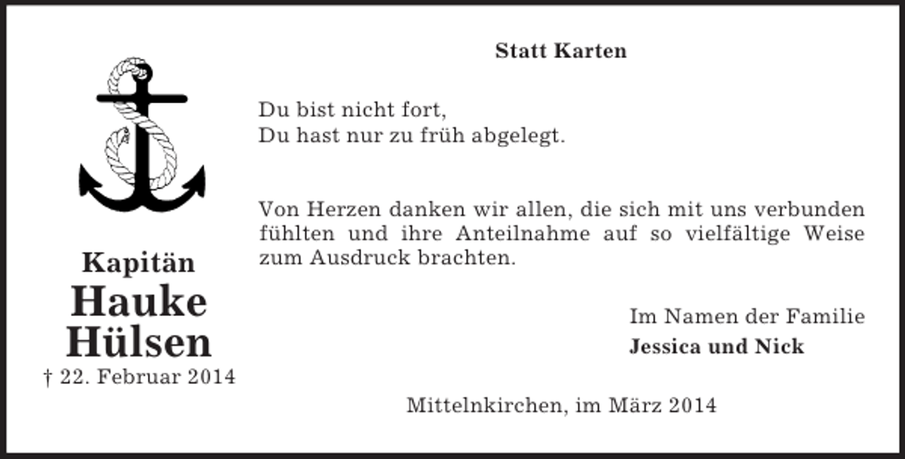 <p>Kapitän<br />Hauke<br />Hülsen<br />† 22. Februar 2014<br />Statt Karten<br />Du bist nicht fort,<br />Du hast nur zu früh abgelegt.</p><p>Von Herzen danken wir allen, die sich mit uns verbunden<br />fühlten und ihre Anteilnahme auf so vielfältige Weise<br />zum Ausdruck brachten.<br />Im Namen der Familie<br />Jessica und Nick<br />Mittelnkirchen, im März 2014</p>