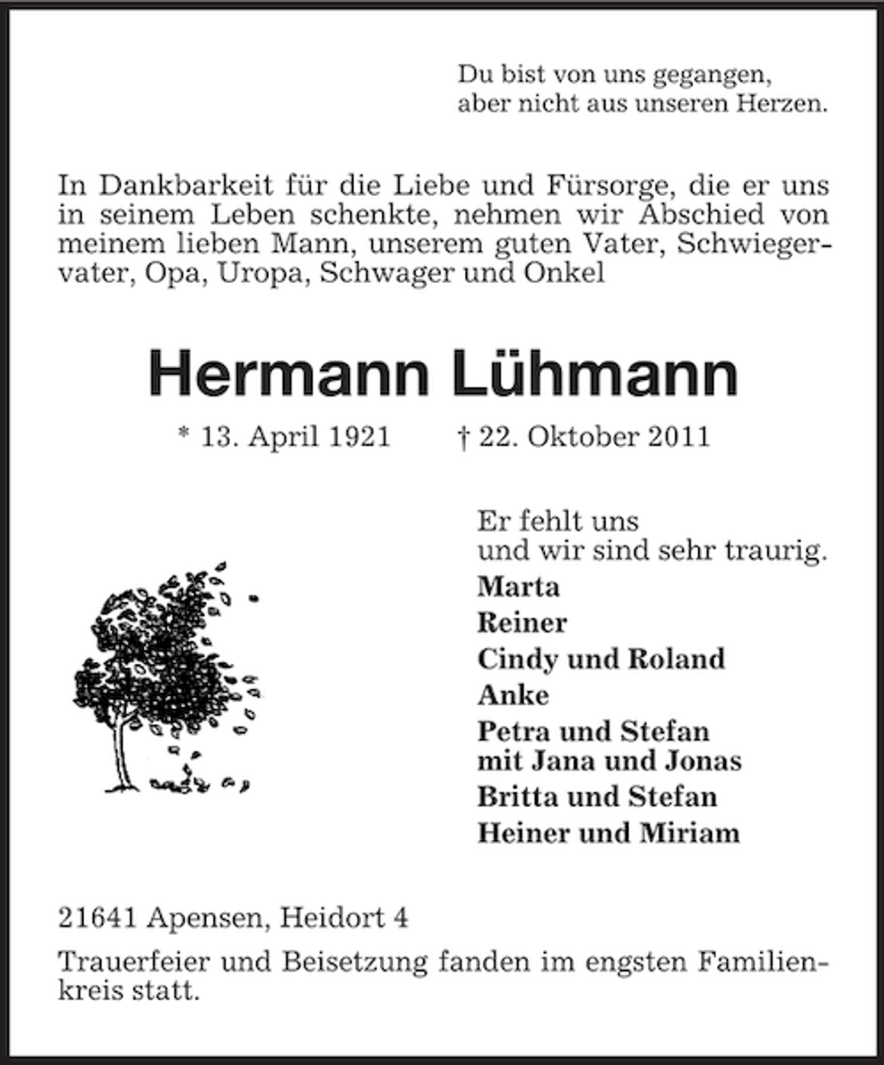 <p>Du bist von uns gegangen,<br />aber nicht aus unseren Herzen.</p><p>In Dankbarkeit für die Liebe und Fürsorge, die er uns<br />in seinem Leben schenkte, nehmen wir Abschied von<br />meinem lieben Mann, unserem guten Vater, Schwiegervater, Opa, Uropa, Schwager und Onkel</p><p>Hermann Lühmann<br />* 13. April 1921</p><p>† 22. Oktober 2011<br />Er fehlt uns<br />und wir sind sehr traurig.<br />Marta<br />Reiner<br />Cindy und Roland<br />Anke<br />Petra und Stefan<br />mit Jana und Jonas<br />Britta und Stefan<br />Heiner und Miriam</p><p>21641 Apensen, Heidort 4<br />Trauerfeier und Beisetzung fanden im engsten Familienkreis statt.</p>