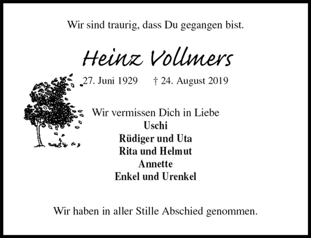 <p>Wir sind traurig, dass Du gegangen bist.<br />Heinz Vollmers<br />27. Juni 1929 † 24. August 2019<br />Wir vermissen Dich in Liebe<br />Uschi<br />Rüdiger und Uta<br />Rita und Helmut<br />Annette<br />Enkel und Urenkel<br />Wir haben in aller Stille Abschied genommen.</p>