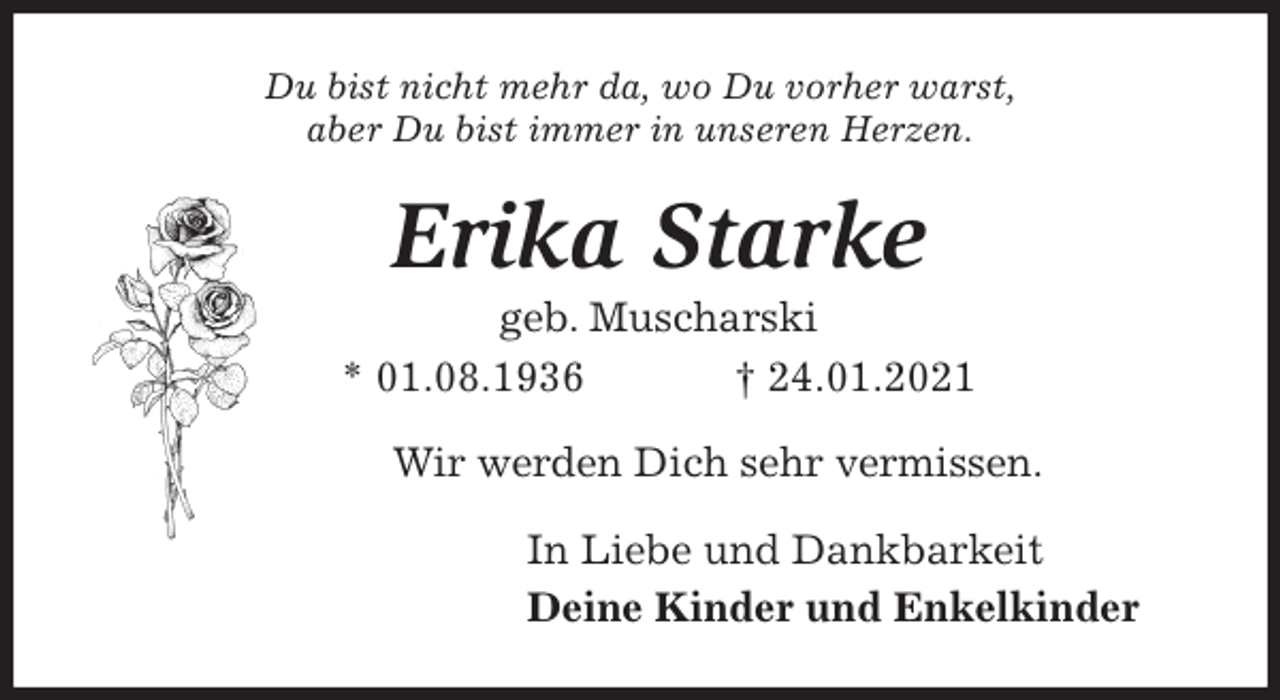<p>Du bist nicht mehr da, wo Du vorher warst,<br />aber Du bist immer in unseren Herzen.<br />Erika Starke<br />geb. Muscharski<br />* 01.08.1936 † 24.01.2021<br />Wir werden Dich sehr vermissen.<br />In Liebe und Dankbarkeit<br />Deine Kinder und Enkelkinder</p>
