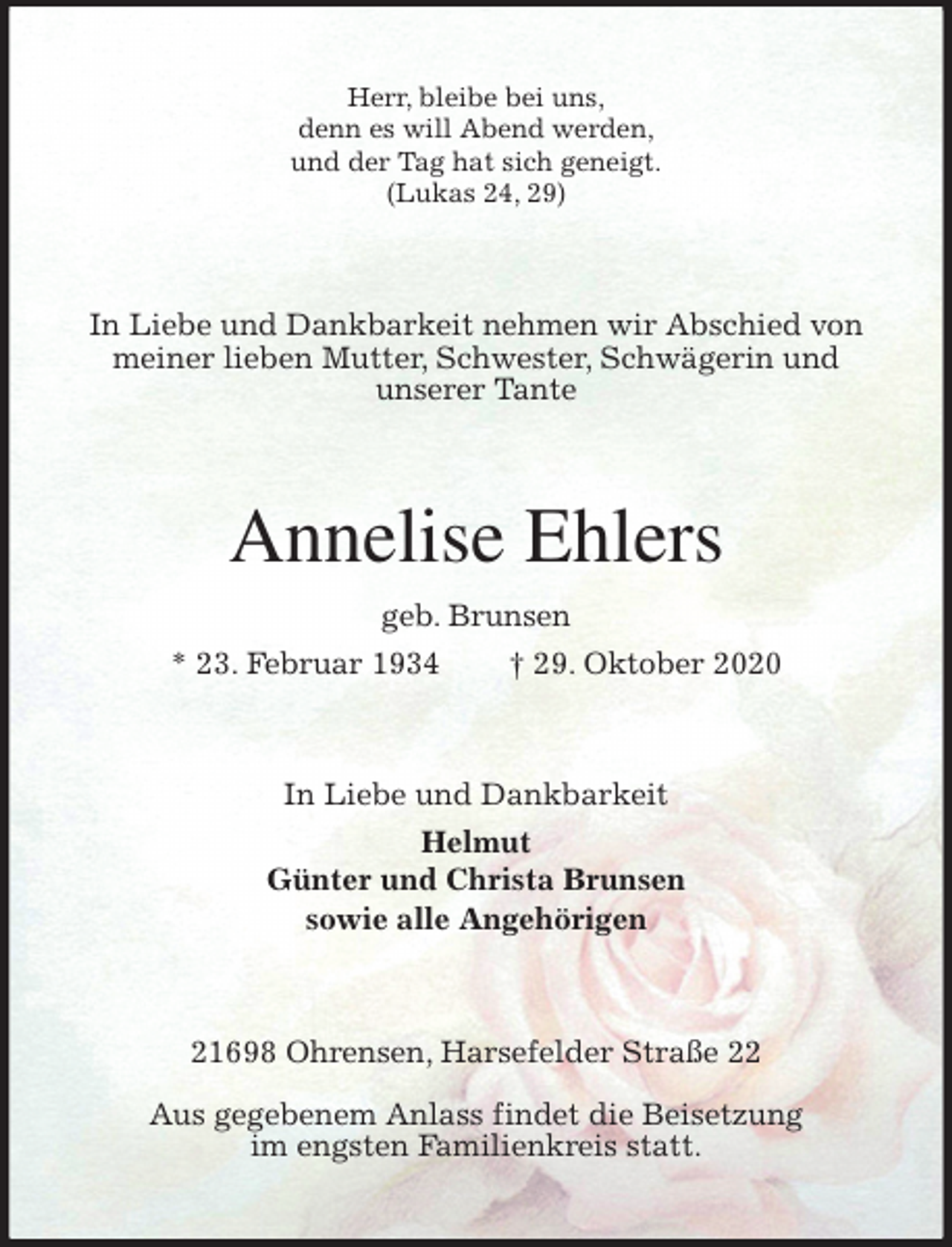 <p>Herr, bleibe bei uns,<br />denn es will Abend werden,<br />und der Tag hat sich geneigt.<br />(Lukas 24, 29)<br />In Liebe und Dankbarkeit nehmen wir Abschied von meiner lieben Mutter, Schwester, Schwägerin und<br />unserer Tante<br />Annelise Ehlers<br />geb. Brunsen<br />* 23. Februar 1934 † 29. Oktober 2020<br />In Liebe und Dankbarkeit<br />Helmut<br />Günter und Christa Brunsen<br />sowie alle Angehörigen<br />21698 Ohrensen, Harsefelder Straße 22</p>
<p>Aus gegebenem Anlass findet die Beisetzung<br />im engsten Familienkreis statt.</p>