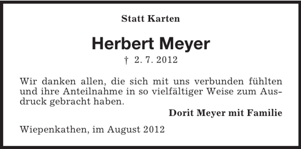 <p>Statt Karten</p><p>Herbert Meyer<br />† 2. 7. 2012<br />Wir danken allen, die sich mit uns verbunden fühlten<br />und ihre Anteilnahme in so vielfältiger Weise zum Ausdruck gebracht haben.<br />Dorit Meyer mit Familie<br />Wiepenkathen, im August 2012</p>