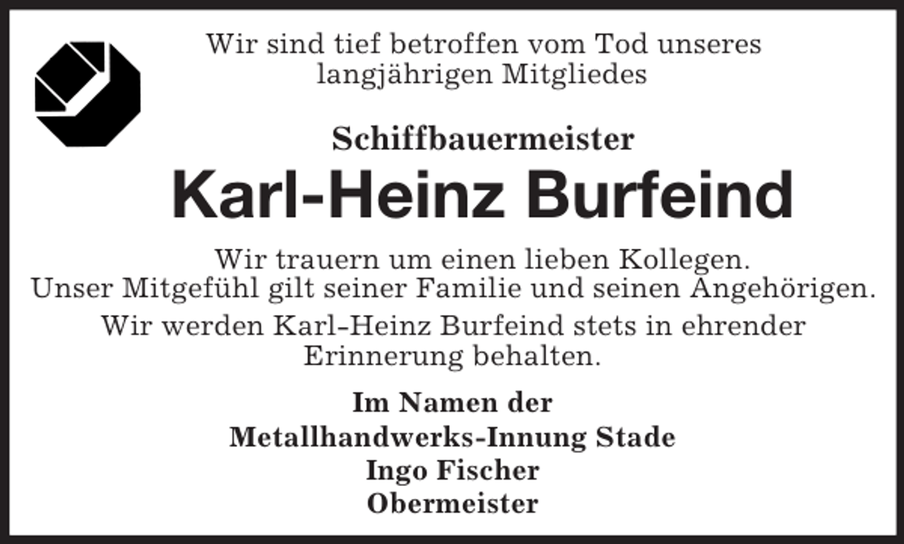<p>Wir sind tief betroffen vom Tod unseres<br />langjährigen Mitgliedes<br />Schiffbauermeister<br />Karl-Heinz Burfeind<br />Wir trauern um einen lieben Kollegen.<br />Unser Mitgefühl gilt seiner Familie und seinen Angehörigen.<br />Wir werden Karl-Heinz Burfeind stets in ehrender<br />Erinnerung behalten.<br />Im Namen der<br />Metallhandwerks-Innung Stade<br />Ingo Fischer<br />Obermeister</p>