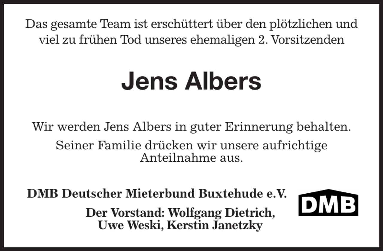 <p>Das gesamte Team ist erschüttert über den plötzlichen und viel zu frühen Tod unseres ehemaligen 2. Vorsitzenden</p><p>Jens Albers</p><p>Wir werden Jens Albers in guter Erinnerung behalten.</p><p>Seiner Familie drücken wir unsere aufrichtige<br />Anteilnahme aus.<br />DMB Deutscher Mieterbund Buxtehude e.V.<br />Der Vorstand: Wolfgang Dietrich, Uwe Weski, Kerstin Janetzky</p>
