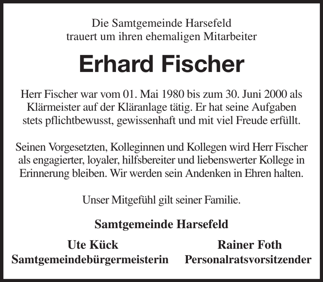 <p>Die Samtgemeinde Harsefeld<br />trauert um ihren ehemaligen Mitarbeiter<br />Erhard Fischer<br />Herr Fischer war vom 01. Mai 1980 bis zum 30. Juni 2000 als Klärmeister auf der Kläranlage tätig. Er hat seine Aufgaben<br />stets pflichtbewusst, gewissenhaft und mit viel Freude erfüllt.</p><p>Seinen Vorgesetzten, Kolleginnen und Kollegen wird Herr Fischer<br />als engagierter, loyaler, hilfsbereiter und liebenswerter Kollege in Erinnerung bleiben. Wir werden sein Andenken in Ehren halten.</p><p>Unser Mitgefühl gilt seiner Familie.<br />Samtgemeinde Harsefeld<br />Ute Kück Rainer Foth<br />Samtgemeindebürgermeisterin Personalratsvorsitzender</p>