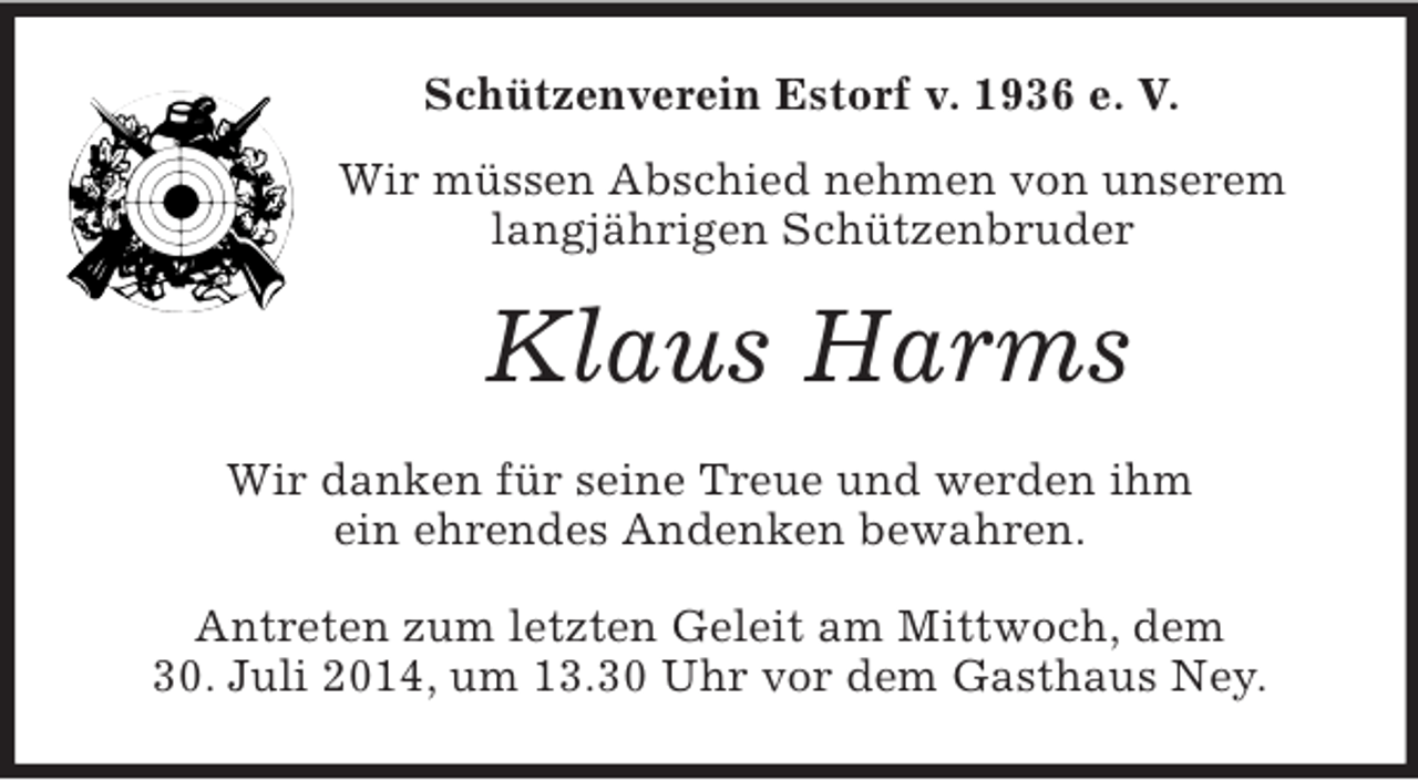 <p>Schützenverein Estorf v. 1936 e. V.<br />Wir müssen Abschied nehmen von unserem langjährigen Schützenbruder<br />Klaus Harms<br />Wir danken für seine Treue und werden ihm<br />ein ehrendes Andenken bewahren.<br />Antreten zum letzten Geleit am Mittwoch, dem<br />30. Juli 2014, um 13.30 Uhr vor dem Gasthaus Ney.</p>