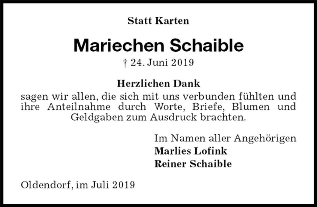 <p>Statt Karten<br />Mariechen Schaible<br />† 24. Juni 2019<br />Herzlichen Dank<br />sagen wir allen, die sich mit uns verbunden fühlten und ihre Anteilnahme durch Worte, Briefe, Blumen und Geldgaben zum Ausdruck brachten.<br />Im Namen aller Angehörigen<br />Marlies Lofink<br />Reiner Schaible<br />Oldendorf, im Juli 2019</p>