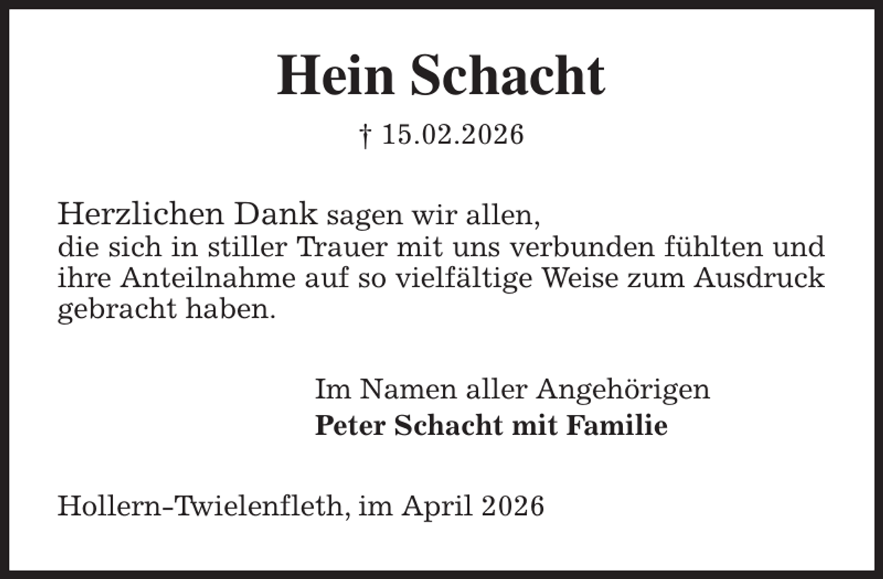 <p>Hein Schacht<br />† 15.02.2026<br />Herzlichen Dank sagen wir allen,<br />die sich in stiller Trauer mit uns verbunden fühlten und ihre Anteilnahme auf so vielfältige Weise zum Ausdruck gebracht haben.<br />Im Namen aller Angehörigen<br />Peter Schacht mit Familie<br />Hollern-Twielenfleth, im April 2026</p>