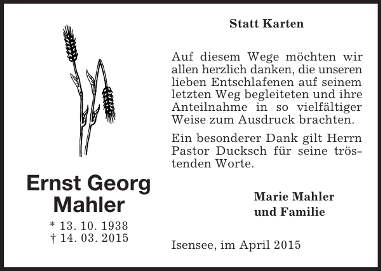 <p>Ernst Georg<br />Mahler<br />* 13. 10. 1938<br />† 14. 03. 2015<br />Statt Karten<br />Auf diesem Wege möchten wir allen herzlich danken, die unseren<br />lieben Entschlafenen auf seinem<br />letzten Weg begleiteten und ihre Anteilnahme in so vielfältiger Weise zum Ausdruck brachten.<br />Ein besonderer Dank gilt Herrn Pastor Ducksch für seine tröstenden Worte.<br />Marie Mahler<br />und Familie<br />Isensee, im April 2015</p>