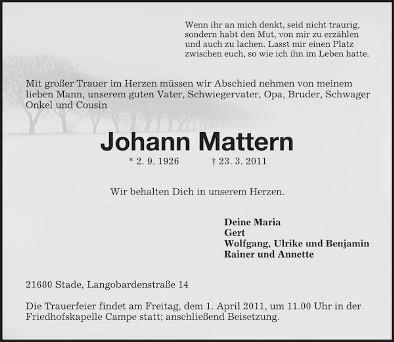 <p>Wenn ihr an mich denkt, seid nicht traurig, sondern habt den Mut, von mir zu erzählen und auch zu lachen. Lasst mir einen Platz zwischen euch, so wie ich ihn im Leben hatte.</p><p>Mit großer Trauer im Herzen müssen wir Abschied nehmen von meinem lieben Mann, unserem guten Vater, Schwiegervater, Opa, Bruder, Schwager , Onkel und Cousin</p><p>Johann Mattern<br />* 2. 9. 1926 † 23. 3. 2011 Wir behalten Dich in unserem Herzen. Deine Maria Gert Wolfgang, Ulrike und Benjamin Rainer und Annette 21680 Stade, Langobardenstraße 14 Die Trauerfeier findet am Freitag, dem 1. April 2011, um 11.00 Uhr in der Friedhofskapelle Campe statt; anschließend Beisetzung.</p>