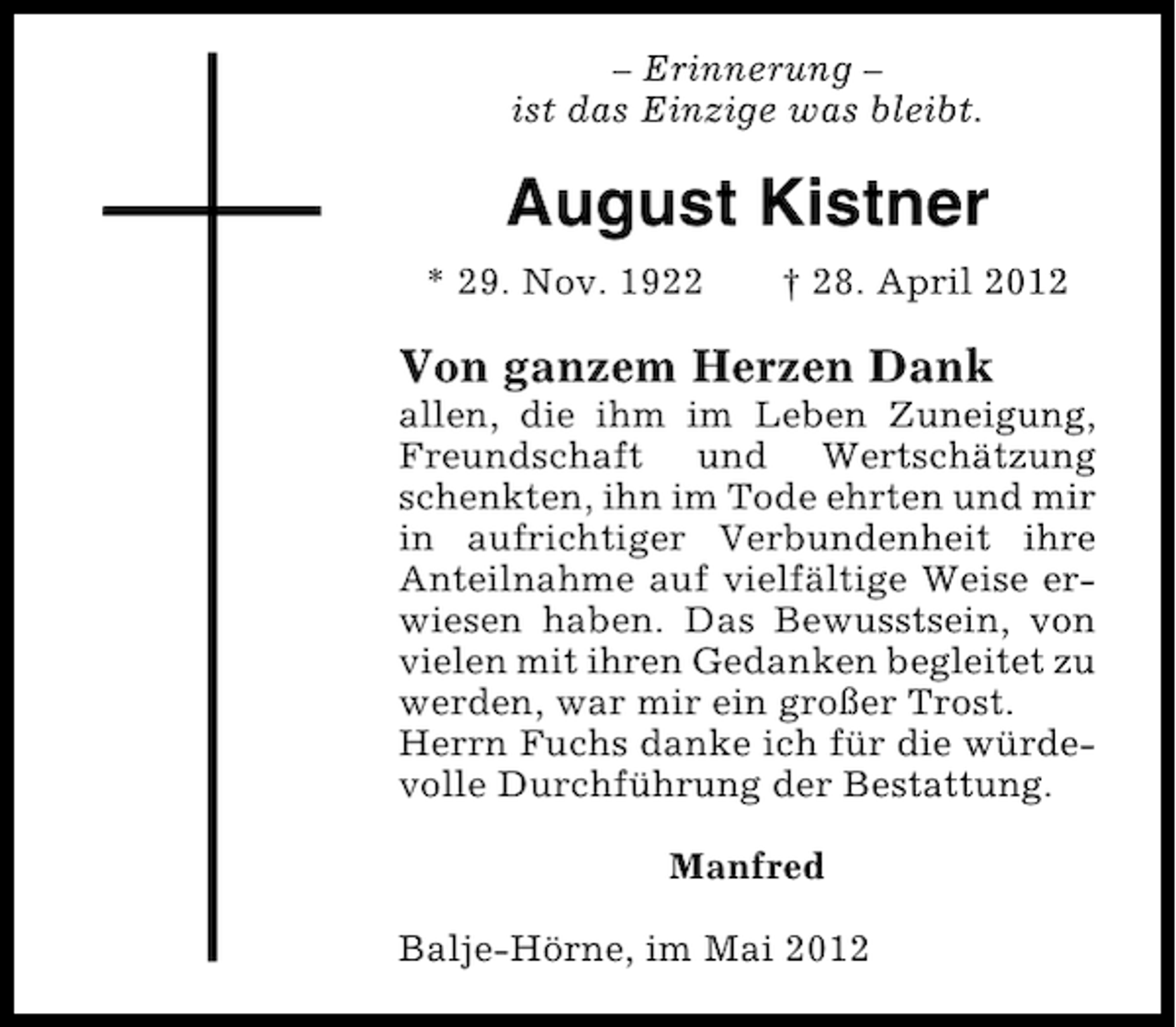 <p>– Erinnerung –<br />ist das Einzige was bleibt.</p><p>August Kistner<br />* 29. Nov. 1922</p><p>† 28. April 2012</p><p>Von ganzem Herzen Dank<br />allen, die ihm im Leben Zuneigung,<br />Freundschaft und Wertschätzung<br />schenkten, ihn im Tode ehrten und mir<br />in aufrichtiger Verbundenheit ihre<br />Anteilnahme auf vielfältige Weise erwiesen haben. Das Bewusstsein, von<br />vielen mit ihren Gedanken begleitet zu<br />werden, war mir ein großer Trost.<br />Herrn Fuchs danke ich für die würdevolle Durchführung der Bestattung.<br />Manfred<br />Balje-Hörne, im Mai 2012</p>