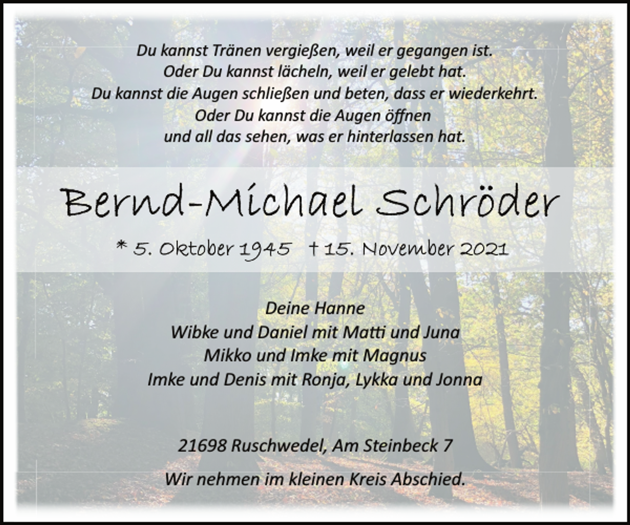 <p>Du kannst Tränen vergießen, weil er gegangen ist.<br />Oder Du kannst lächeln, weil er gelebt hat.<br />Du kannst die Augen schließen und beten, dass er wiederkehrt.<br />Oder Du kannst die Augen öffnen<br />und all das sehen, was er hinterlassen hat.<br />Bernd-Michael Schröder<br />* 5. Oktober 1945 † 15. November 2021<br />Deine Hanne<br />Wibke und Daniel mit Matti und Juna<br />Mikko und Imke mit Magnus<br />Imke und Denis mit Ronja, Lykka und Jonna<br />21698 Ruschwedel, Am Steinbeck 7<br />Wir nehmen im kleinen Kreis Abschied.</p>