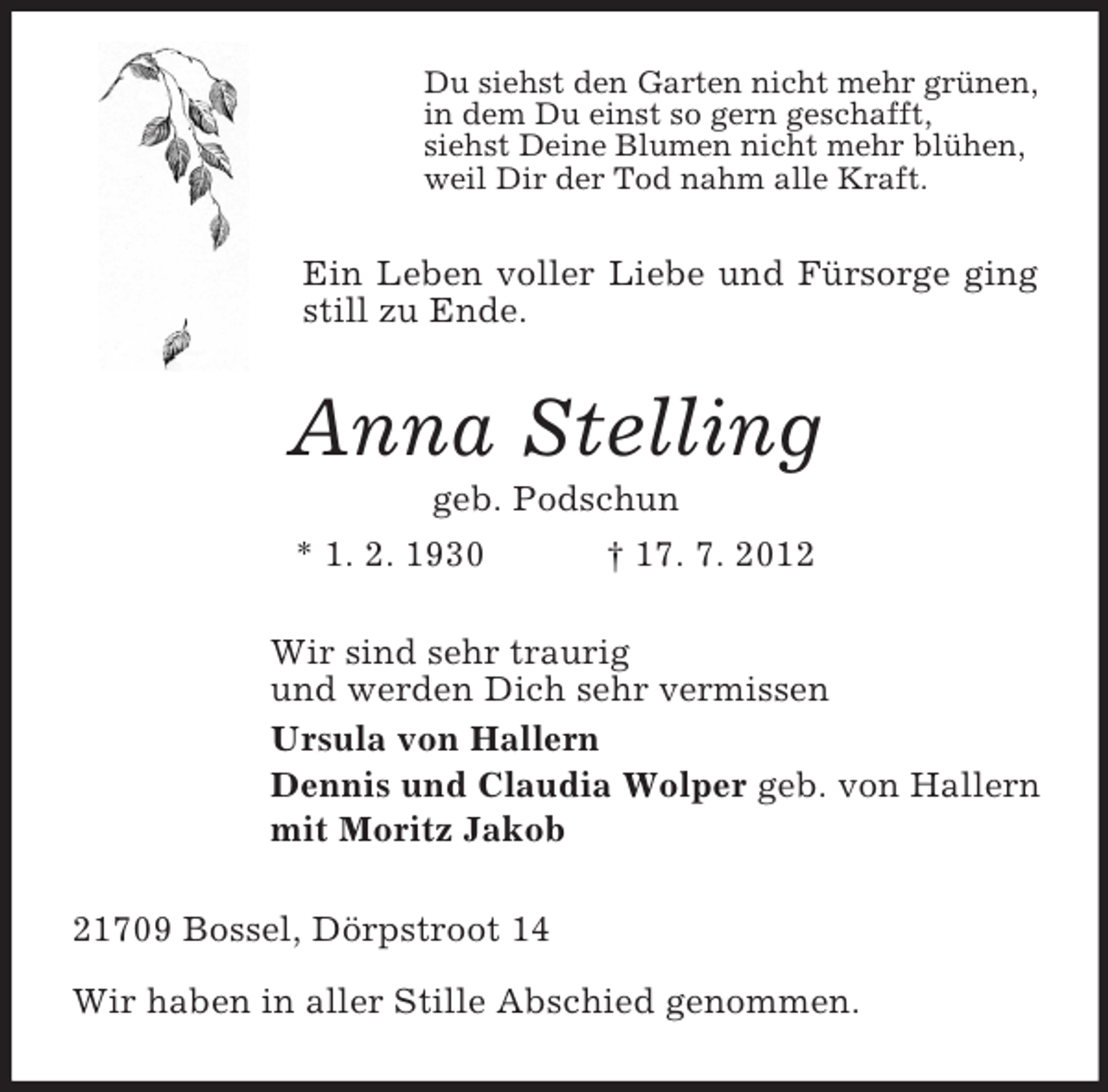 <p>Du siehst den Garten nicht mehr grünen,<br />in dem Du einst so gern geschafft,<br />siehst Deine Blumen nicht mehr blühen,<br />weil Dir der Tod nahm alle Kraft.</p><p>Ein Leben voller Liebe und Fürsorge ging<br />still zu Ende.</p><p>Anna Stelling<br />geb. Podschun<br />* 1. 2. 1930<br />† 17. 7. 2012<br />Wir sind sehr traurig<br />und werden Dich sehr vermissen<br />Ursula von Hallern<br />Dennis und Claudia Wolper geb. von Hallern<br />mit Moritz Jakob<br />21709 Bossel, Dörpstroot 14<br />Wir haben in aller Stille Abschied genommen.</p>
