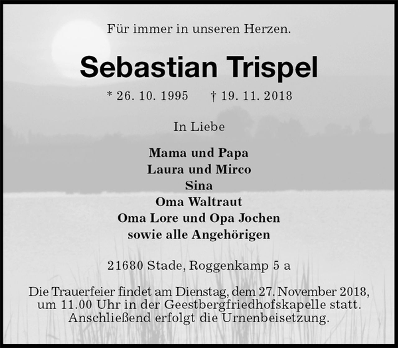 <p>Für immer in unseren Herzen.<br />Sebastian Trispel<br />* 26. 10. 1995 † 19. 11. 2018<br />In Liebe</p><p>Mama und Papa<br />Laura und Mirco<br />Sina<br />Oma Waltraut<br />Oma Lore und Opa Jochen<br />sowie alle Angehörigen<br />21680 Stade, Roggenkamp 5 a</p><p>Die Trauerfeier findet am Dienstag, dem 27. November 2018,<br />um 11.00 Uhr in der Geestbergfriedhofskapelle statt.<br />Anschließend erfolgt die Urnenbeisetzung.</p>