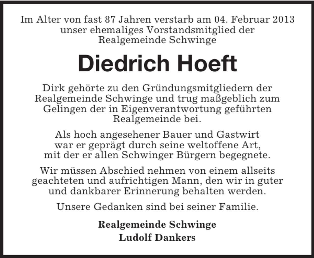 <p>Im Alter von fast 87 Jahren verstarb am 04. Februar 2013<br />unser ehemaliges Vorstandsmitglied der<br />Realgemeinde Schwinge</p>
<p>Diedrich Hoeft<br />Dirk gehörte zu den Gründungsmitgliedern der<br />Realgemeinde Schwinge und trug maßgeblich zum<br />Gelingen der in Eigenverantwortung geführten<br />Realgemeinde bei.<br />Als hoch angesehener Bauer und Gastwirt<br />war er geprägt durch seine weltoffene Art,<br />mit der er allen Schwinger Bürgern begegnete.<br />Wir müssen Abschied nehmen von einem allseits<br />geachteten und aufrichtigen Mann, den wir in guter<br />und dankbarer Erinnerung behalten werden.<br />Unsere Gedanken sind bei seiner Familie.<br />Realgemeinde Schwinge<br />Ludolf Dankers</p>